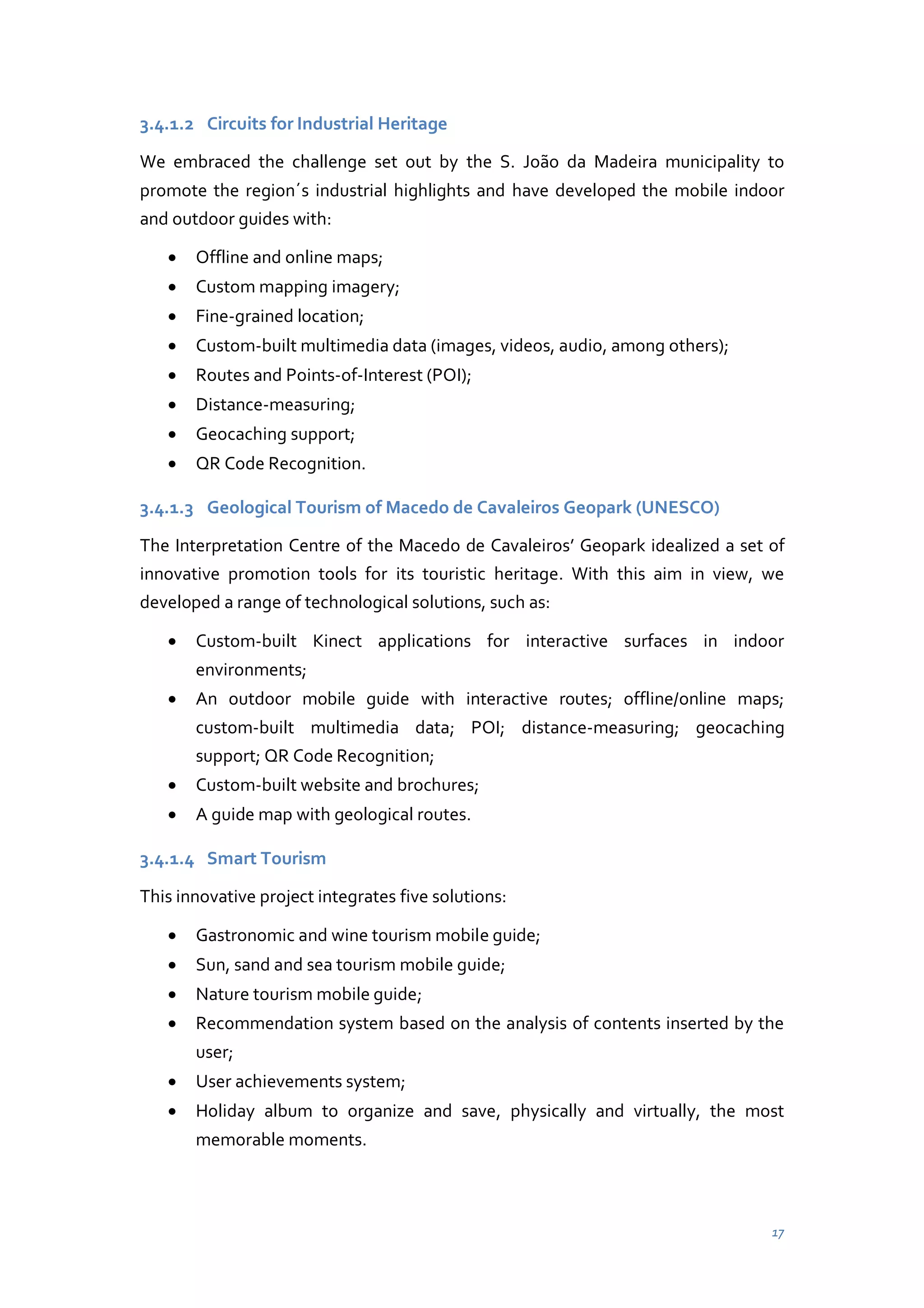 3.4.1.2 Circuits for Industrial Heritage
We embraced the challenge set out by the S. João da Madeira municipality to
promote the region´s industrial highlights and have developed the mobile indoor
and outdoor guides with:
Offline and online maps;
Custom mapping imagery;
Fine-grained location;
Custom-built multimedia data (images, videos, audio, among others);
Routes and Points-of-Interest (POI);
Distance-measuring;
Geocaching support;
QR Code Recognition.
3.4.1.3 Geological Tourism of Macedo de Cavaleiros Geopark (UNESCO)
The Interpretation Centre of the Macedo de Cavaleiros’ Geopark idealized a set of
innovative promotion tools for its touristic heritage. With this aim in view, we
developed a range of technological solutions, such as:
Custom-built Kinect applications for interactive surfaces in indoor
environments;
An outdoor mobile guide with interactive routes; offline/online maps;
custom-built multimedia data; POI; distance-measuring; geocaching
support; QR Code Recognition;
Custom-built website and brochures;
A guide map with geological routes.
3.4.1.4 Smart Tourism
This innovative project integrates five solutions:
Gastronomic and wine tourism mobile guide;
Sun, sand and sea tourism mobile guide;
Nature tourism mobile guide;
Recommendation system based on the analysis of contents inserted by the
user;
User achievements system;
Holiday album to organize and save, physically and virtually, the most
memorable moments.

17

 