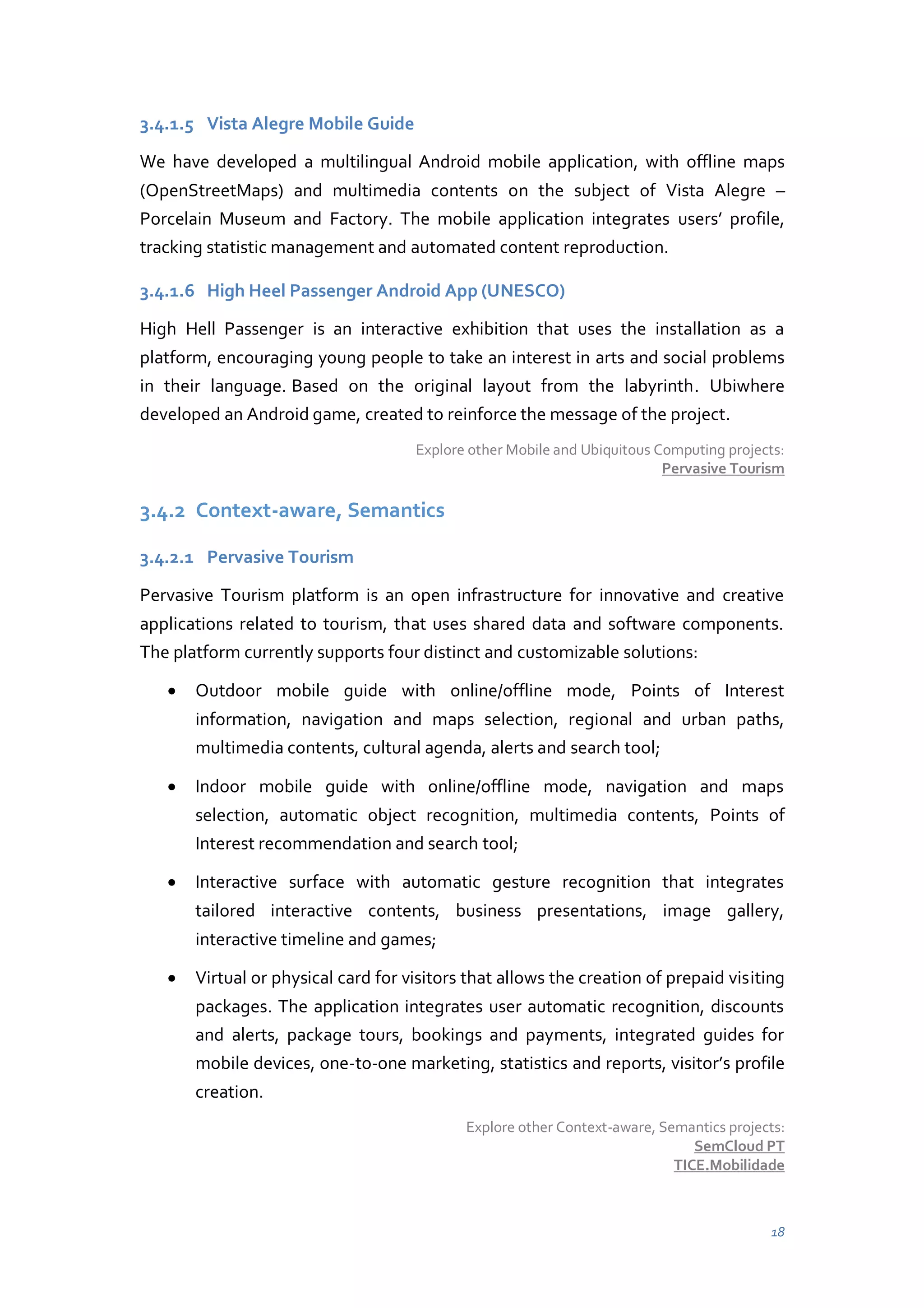 3.4.1.5 Vista Alegre Mobile Guide
We have developed a multilingual Android mobile application, with offline maps
(OpenStreetMaps) and multimedia contents on the subject of Vista Alegre –
Porcelain Museum and Factory. The mobile application integrates users’ profile,
tracking statistic management and automated content reproduction.
3.4.1.6 High Heel Passenger Android App (UNESCO)
High Hell Passenger is an interactive exhibition that uses the installation as a
platform, encouraging young people to take an interest in arts and social problems
in their language. Based on the original layout from the labyrinth. Ubiwhere
developed an Android game, created to reinforce the message of the project.
Explore other Mobile and Ubiquitous Computing projects:
Pervasive Tourism

3.4.2 Context-aware, Semantics
3.4.2.1 Pervasive Tourism
Pervasive Tourism platform is an open infrastructure for innovative and creative
applications related to tourism, that uses shared data and software components.
The platform currently supports four distinct and customizable solutions:
Outdoor mobile guide with online/offline mode, Points of Interest
information, navigation and maps selection, regional and urban paths,
multimedia contents, cultural agenda, alerts and search tool;
Indoor mobile guide with online/offline mode, navigation and maps
selection, automatic object recognition, multimedia contents, Points of
Interest recommendation and search tool;
Interactive surface with automatic gesture recognition that integrates
tailored interactive contents, business presentations, image gallery,
interactive timeline and games;
Virtual or physical card for visitors that allows the creation of prepaid visiting
packages. The application integrates user automatic recognition, discounts
and alerts, package tours, bookings and payments, integrated guides for
mobile devices, one-to-one marketing, statistics and reports, visitor’s profile
creation.
Explore other Context-aware, Semantics projects:
SemCloud PT
TICE.Mobilidade

18

 