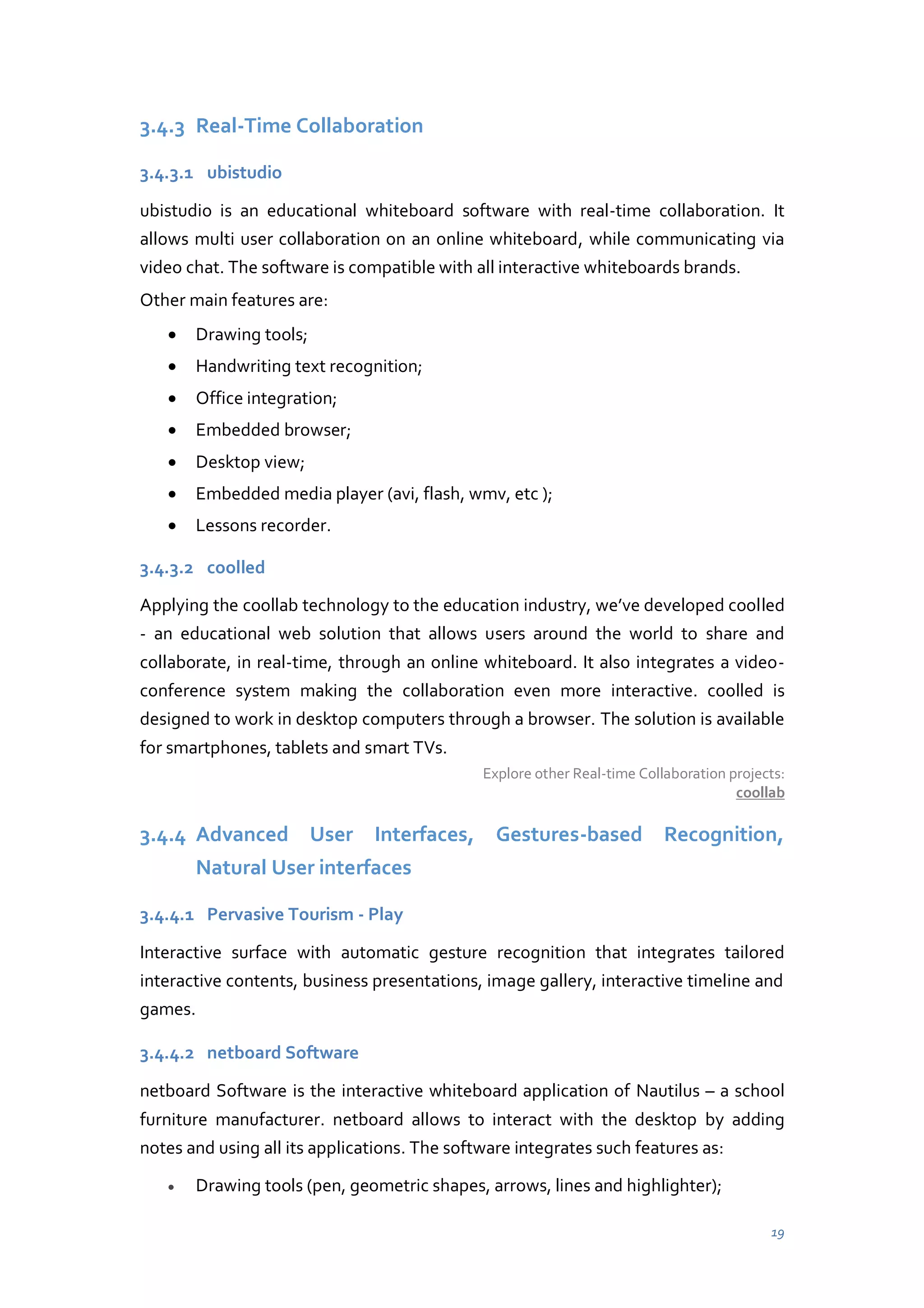 3.4.3 Real-Time Collaboration
3.4.3.1 ubistudio
ubistudio is an educational whiteboard software with real-time collaboration. It
allows multi user collaboration on an online whiteboard, while communicating via
video chat. The software is compatible with all interactive whiteboards brands.
Other main features are:
Drawing tools;
Handwriting text recognition;
Office integration;
Embedded browser;
Desktop view;
Embedded media player (avi, flash, wmv, etc );
Lessons recorder.
3.4.3.2 coolled
Applying the coollab technology  to  the  education  industry,  we’ve  developed  coolled
- an educational web solution that allows users around the world to share and
collaborate, in real-time, through an online whiteboard. It also integrates a videoconference system making the collaboration even more interactive. coolled is
designed to work in desktop computers through a browser. The solution is available
for smartphones, tablets and smart TVs.
Explore other Real-time Collaboration projects:
coollab

3.4.4 Advanced User Interfaces, Gestures-based Recognition,
Natural User interfaces
3.4.4.1 Pervasive Tourism - Play
Interactive surface with automatic gesture recognition that integrates tailored
interactive contents, business presentations, image gallery, interactive timeline and
games.
3.4.4.2 netboard Software
netboard Software is the interactive whiteboard application of Nautilus – a school
furniture manufacturer. netboard allows to interact with the desktop by adding
notes and using all its applications. The software integrates such features as:
Drawing tools (pen, geometric shapes, arrows, lines and highlighter);
19

 