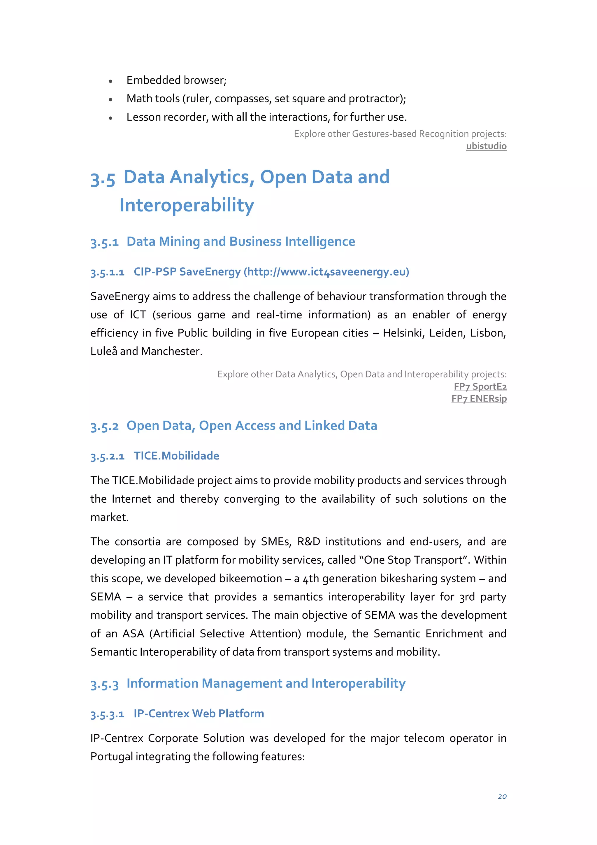 Embedded browser;
Math tools (ruler, compasses, set square and protractor);
Lesson recorder, with all the interactions, for further use.
Explore other Gestures-based Recognition projects:
ubistudio

3.5 Data Analytics, Open Data and
Interoperability
3.5.1 Data Mining and Business Intelligence
3.5.1.1 CIP-PSP SaveEnergy (http://www.ict4saveenergy.eu)
SaveEnergy aims to address the challenge of behaviour transformation through the
use of ICT (serious game and real-time information) as an enabler of energy
efficiency in five Public building in five European cities – Helsinki, Leiden, Lisbon,
Luleå and Manchester.
Explore other Data Analytics, Open Data and Interoperability projects:
FP7 SportE2
FP7 ENERsip

3.5.2 Open Data, Open Access and Linked Data
3.5.2.1 TICE.Mobilidade
The TICE.Mobilidade project aims to provide mobility products and services through
the Internet and thereby converging to the availability of such solutions on the
market.
The consortia are composed by SMEs, R&D institutions and end-users, and are
developing  an  IT  platform  for  mobility  services,  called  “One  Stop  Transport”.  Within
this scope, we developed bikeemotion – a 4th generation bikesharing system – and
SEMA – a service that provides a semantics interoperability layer for 3rd party
mobility and transport services. The main objective of SEMA was the development
of an ASA (Artificial Selective Attention) module, the Semantic Enrichment and
Semantic Interoperability of data from transport systems and mobility.

3.5.3 Information Management and Interoperability
3.5.3.1 IP-Centrex Web Platform
IP-Centrex Corporate Solution was developed for the major telecom operator in
Portugal integrating the following features:
20

 