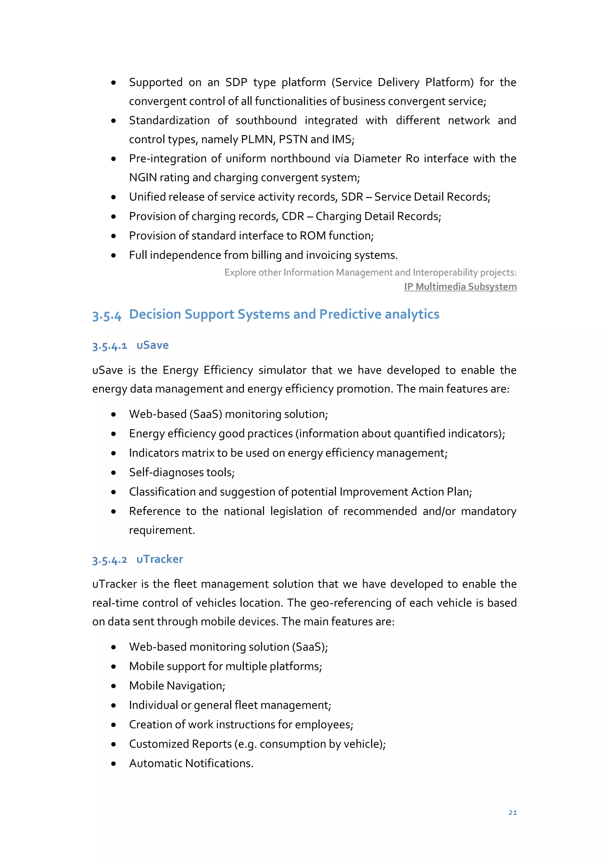 Supported on an SDP type platform (Service Delivery Platform) for the
convergent control of all functionalities of business convergent service;
Standardization of southbound integrated with different network and
control types, namely PLMN, PSTN and IMS;
Pre-integration of uniform northbound via Diameter Ro interface with the
NGIN rating and charging convergent system;
Unified release of service activity records, SDR – Service Detail Records;
Provision of charging records, CDR – Charging Detail Records;
Provision of standard interface to ROM function;
Full independence from billing and invoicing systems.
Explore other Information Management and Interoperability projects:
IP Multimedia Subsystem

3.5.4 Decision Support Systems and Predictive analytics
3.5.4.1 uSave
uSave is the Energy Efficiency simulator that we have developed to enable the
energy data management and energy efficiency promotion. The main features are:
Web-based (SaaS) monitoring solution;
Energy efficiency good practices (information about quantified indicators);
Indicators matrix to be used on energy efficiency management;
Self-diagnoses tools;
Classification and suggestion of potential Improvement Action Plan;
Reference to the national legislation of recommended and/or mandatory
requirement.
3.5.4.2 uTracker
uTracker is the fleet management solution that we have developed to enable the
real-time control of vehicles location. The geo-referencing of each vehicle is based
on data sent through mobile devices. The main features are:
Web-based monitoring solution (SaaS);
Mobile support for multiple platforms;
Mobile Navigation;
Individual or general fleet management;
Creation of work instructions for employees;
Customized Reports (e.g. consumption by vehicle);
Automatic Notifications.

21

 