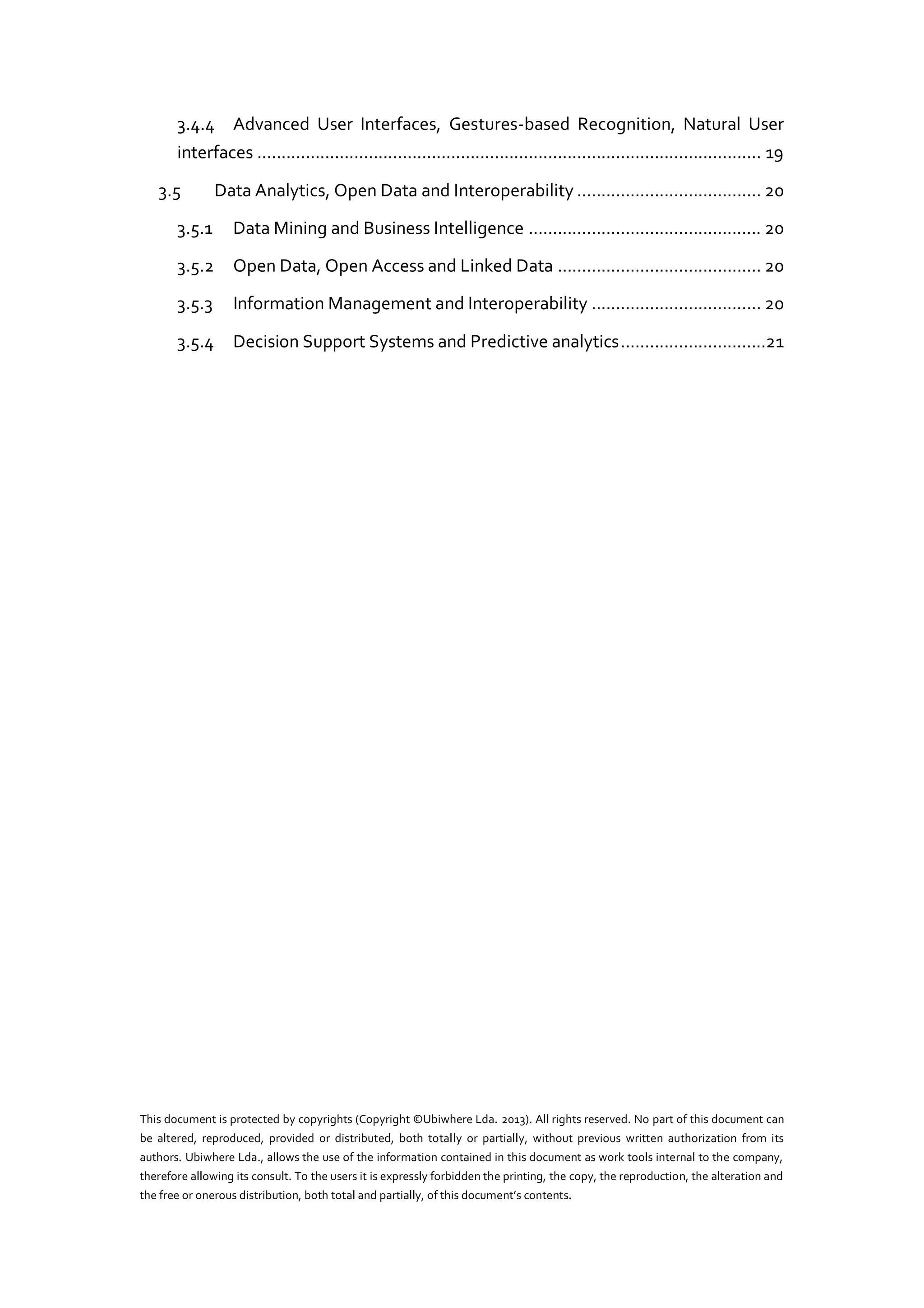 3.4.4 Advanced User Interfaces, Gestures-based Recognition, Natural User
interfaces ........................................................................................................ 19
3.5

Data Analytics, Open Data and Interoperability ...................................... 20

3.5.1

Data Mining and Business Intelligence ................................................ 20

3.5.2

Open Data, Open Access and Linked Data .......................................... 20

3.5.3

Information Management and Interoperability ................................... 20

3.5.4

Decision Support Systems and Predictive analytics ..............................21

This document is protected by copyrights (Copyright ©Ubiwhere Lda. 2013). All rights reserved. No part of this document can
be altered, reproduced, provided or distributed, both totally or partially, without previous written authorization from its
authors. Ubiwhere Lda., allows the use of the information contained in this document as work tools internal to the company,
therefore allowing its consult. To the users it is expressly forbidden the printing, the copy, the reproduction, the alteration and
the free or  onerous  distribution,  both  total  and  partially,  of  this  document’s  contents.

 