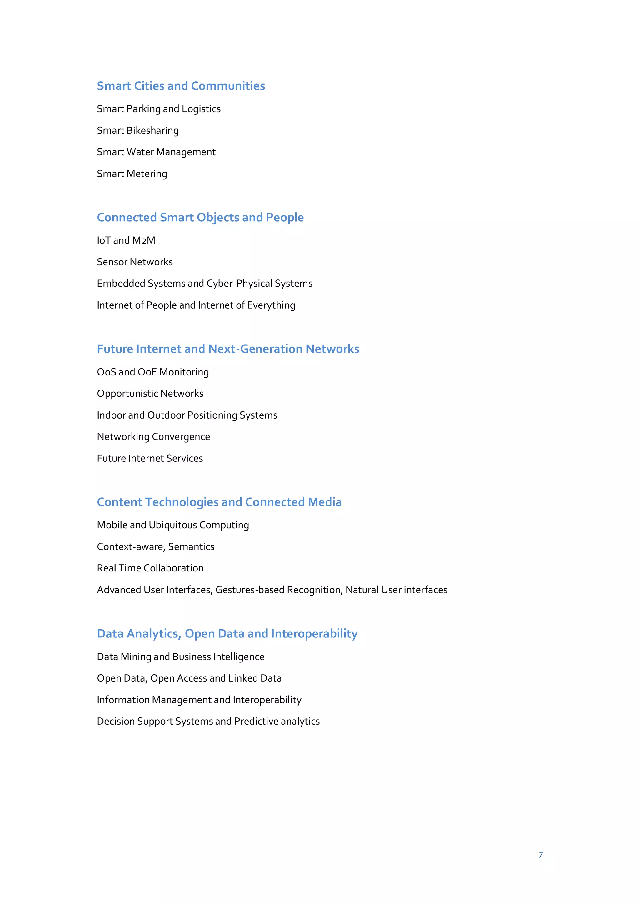 Smart Cities and Communities
Smart Parking and Logistics
Smart Bikesharing
Smart Water Management
Smart Metering

Connected Smart Objects and People
IoT and M2M
Sensor Networks
Embedded Systems and Cyber-Physical Systems
Internet of People and Internet of Everything

Future Internet and Next-Generation Networks
QoS and QoE Monitoring
Opportunistic Networks
Indoor and Outdoor Positioning Systems
Networking Convergence
Future Internet Services

Content Technologies and Connected Media
Mobile and Ubiquitous Computing
Context-aware, Semantics
Real Time Collaboration
Advanced User Interfaces, Gestures-based Recognition, Natural User interfaces

Data Analytics, Open Data and Interoperability
Data Mining and Business Intelligence
Open Data, Open Access and Linked Data
Information Management and Interoperability
Decision Support Systems and Predictive analytics

7

 