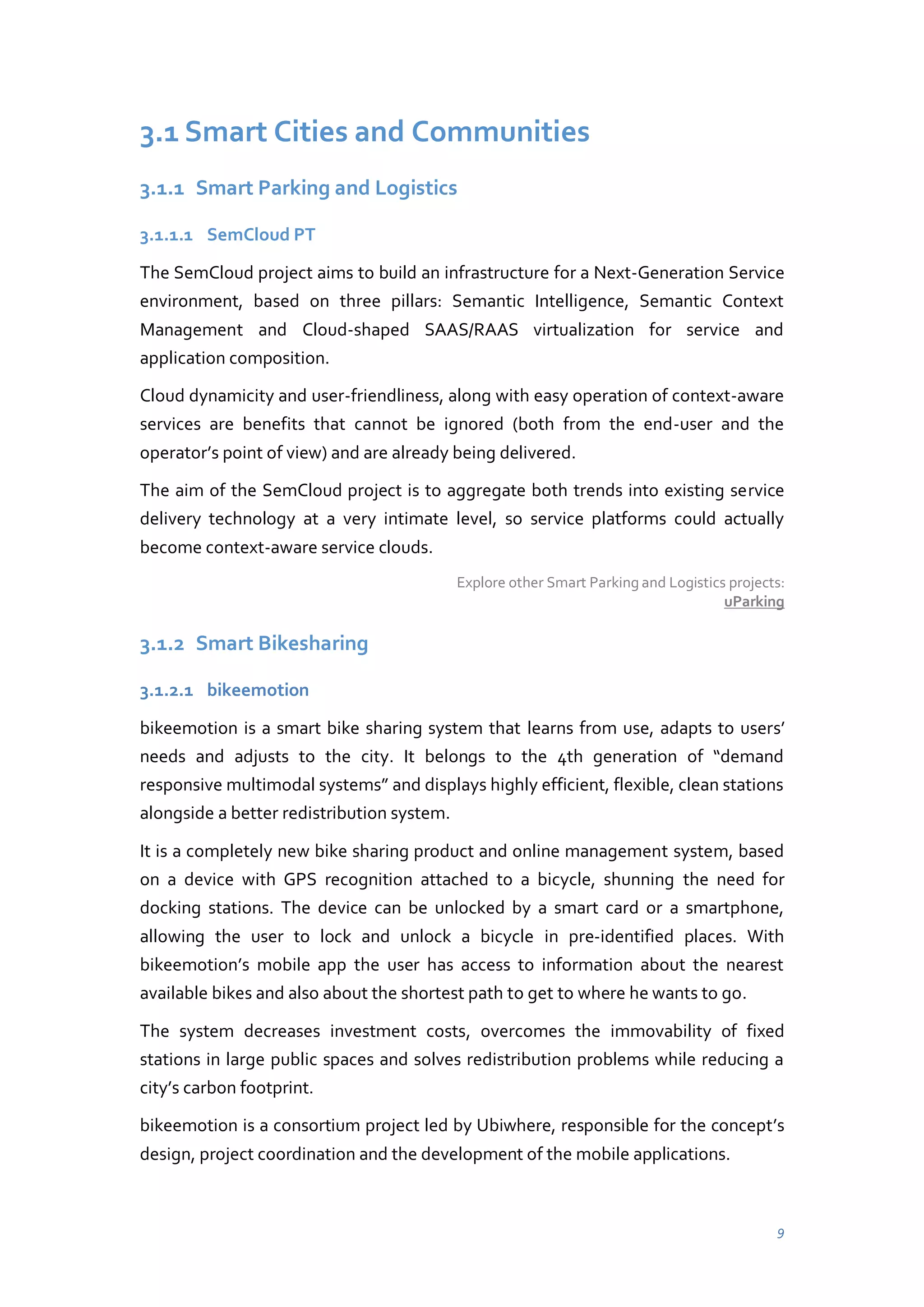3.1 Smart Cities and Communities
3.1.1 Smart Parking and Logistics
3.1.1.1 SemCloud PT
The SemCloud project aims to build an infrastructure for a Next-Generation Service
environment, based on three pillars: Semantic Intelligence, Semantic Context
Management and Cloud-shaped SAAS/RAAS virtualization for service and
application composition.
Cloud dynamicity and user-friendliness, along with easy operation of context-aware
services are benefits that cannot be ignored (both from the end-user and the
operator’s  point of view) and are already being delivered.
The aim of the SemCloud project is to aggregate both trends into existing service
delivery technology at a very intimate level, so service platforms could actually
become context-aware service clouds.
Explore other Smart Parking and Logistics projects:
uParking

3.1.2 Smart Bikesharing
3.1.2.1 bikeemotion
bikeemotion is a smart bike sharing system that learns from use, adapts to users’
needs   and   adjusts   to   the   city.   It   belongs   to   the   4th   generation   of   “demand  
responsive  multimodal  systems”  and  displays  highly  efficient,  flexible,  clean  stations  
alongside a better redistribution system.
It is a completely new bike sharing product and online management system, based
on a device with GPS recognition attached to a bicycle, shunning the need for
docking stations. The device can be unlocked by a smart card or a smartphone,
allowing the user to lock and unlock a bicycle in pre-identified places. With
bikeemotion’s mobile app the user has access to information about the nearest
available bikes and also about the shortest path to get to where he wants to go.
The system decreases investment costs, overcomes the immovability of fixed
stations in large public spaces and solves redistribution problems while reducing a
city’s carbon footprint.
bikeemotion is a consortium project led by Ubiwhere, responsible for the concept’s  
design, project coordination and the development of the mobile applications.

9

 