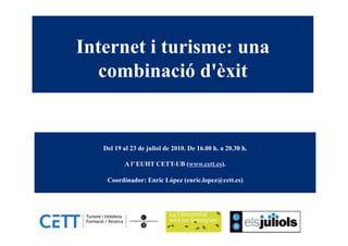 Internet i turisme: una
  combinació d'èxit


   Del 19 al 23 de juliol de 2010. De 16.00 h. a 20.30 h.

          A l’ EUHT CETT-UB (www.cett.es).

    Coordinador: Enric López (enric.lopez@cett.es)
 