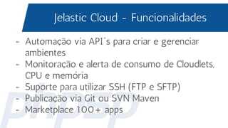 Jelastic Cloud - Funcionalidades
- Automação via API´s para criar e gerenciar
ambientes
- Monitoração e alerta de consumo de Cloudlets,
CPU e memória
- Suporte para utilizar SSH (FTP e SFTP)
- Publicação via Git ou SVN Maven
- Marketplace 100+ apps
 