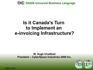 1PDW 2103
OASIS Universal Business Language
Is it Canada's Turn
to Implement an
e-invoicing Infrastructure?
W. Hugh Chatfield
President – CyberSpace Industries 2000 Inc.
 