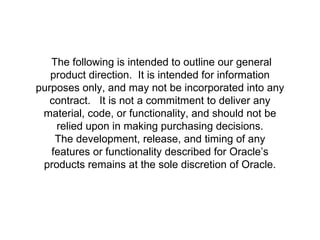 SAFE HARBOR STATEMENT The following is intended to outline our general product direction.  It is intended for information purposes only, and may not be incorporated into any contract.  It is not a commitment to deliver any material, code, or functionality, and should not be relied upon in making purchasing decisions. The development, release, and timing of any features or functionality described for Oracle’s products remains at the sole discretion of Oracle. 