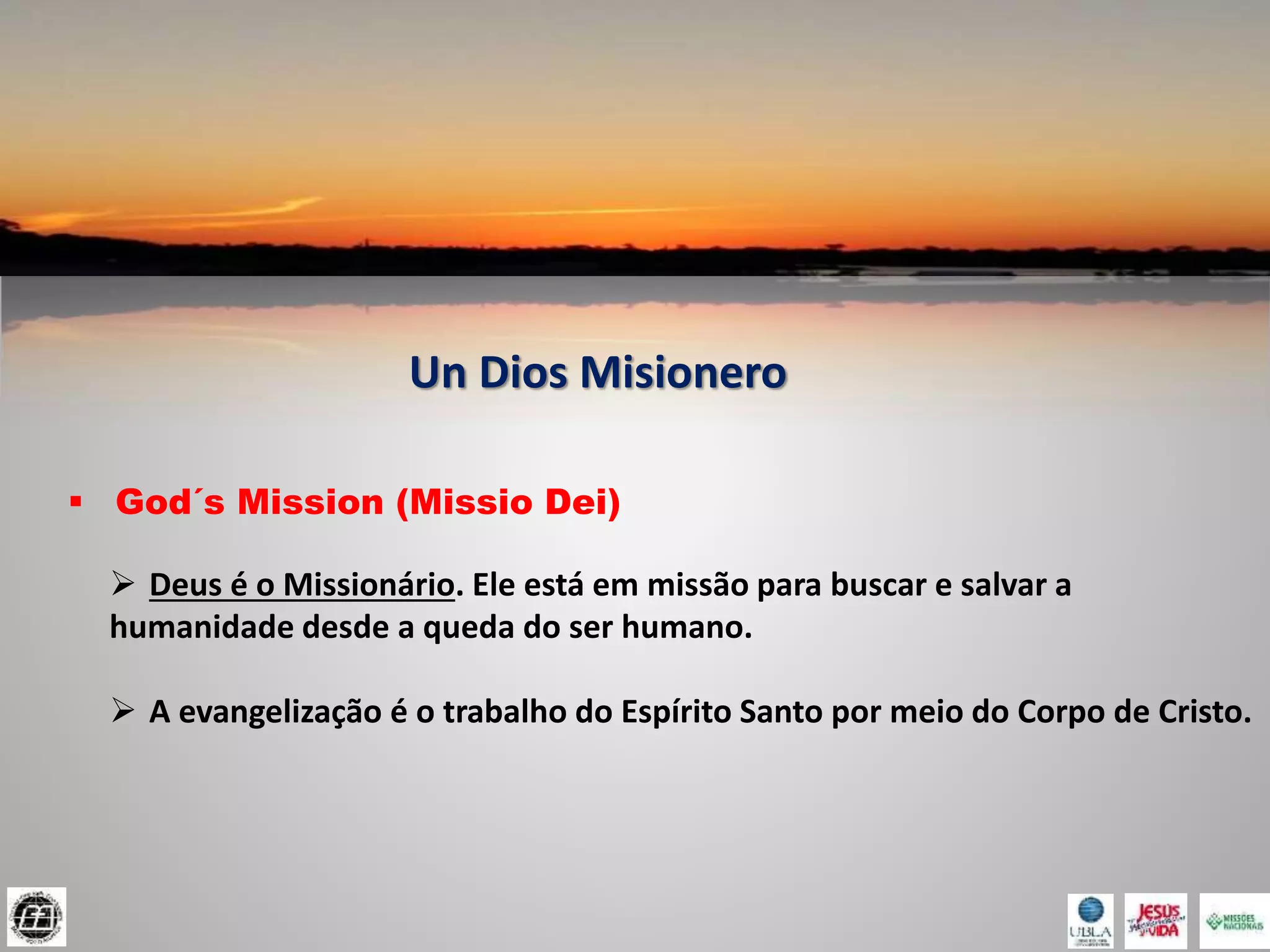 Un Dios Misionero
 God´s Mission (Missio Dei)
 Deus é o Missionário. Ele está em missão para buscar e salvar a
humanidade desde a queda do ser humano.
 A evangelização é o trabalho do Espírito Santo por meio do Corpo de Cristo.
 