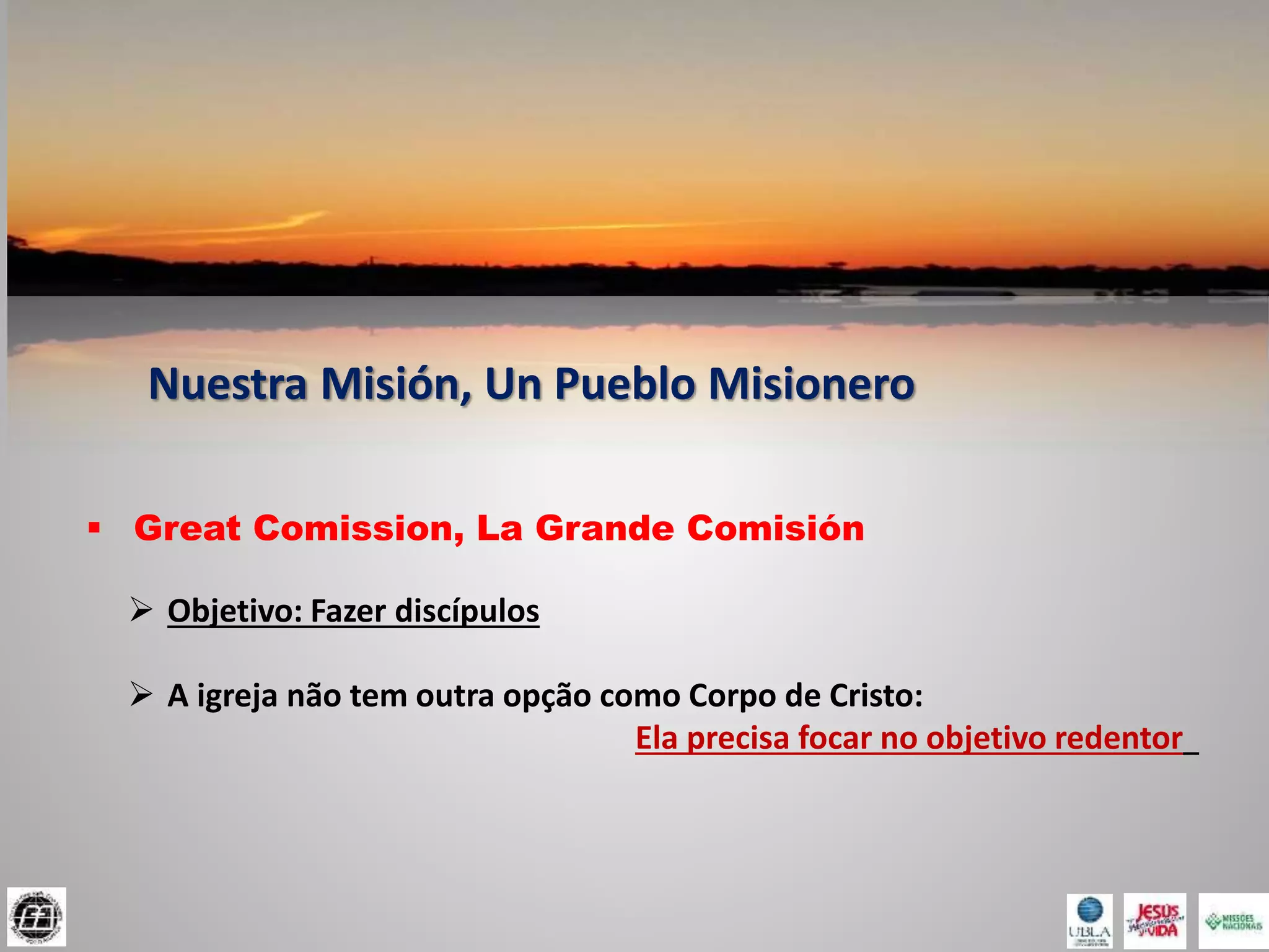Nuestra Misión, Un Pueblo Misionero
 Great Comission, La Grande Comisión
 Objetivo: Fazer discípulos
 A igreja não tem outra opção como Corpo de Cristo:
Ela precisa focar no objetivo redentor
 