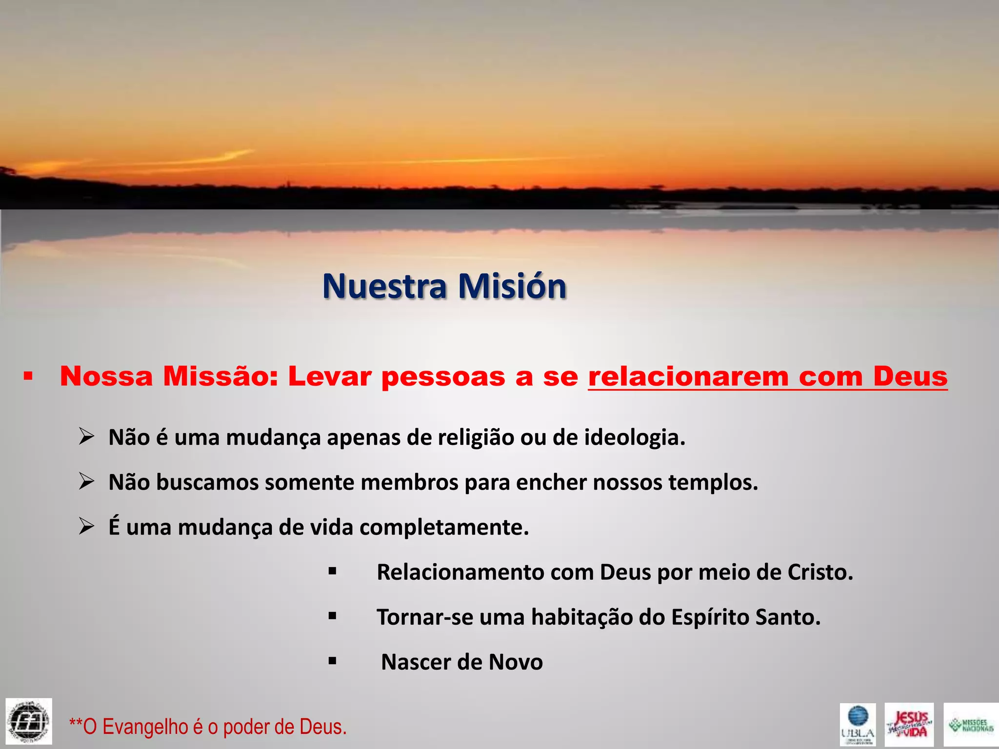 Nuestra Misión
 Nossa Missão: Levar pessoas a se relacionarem com Deus
 Não é uma mudança apenas de religião ou de ideologia.
 Não buscamos somente membros para encher nossos templos.
 É uma mudança de vida completamente.
 Relacionamento com Deus por meio de Cristo.
 Tornar-se uma habitação do Espírito Santo.
 Nascer de Novo
**O Evangelho é o poder de Deus.
 