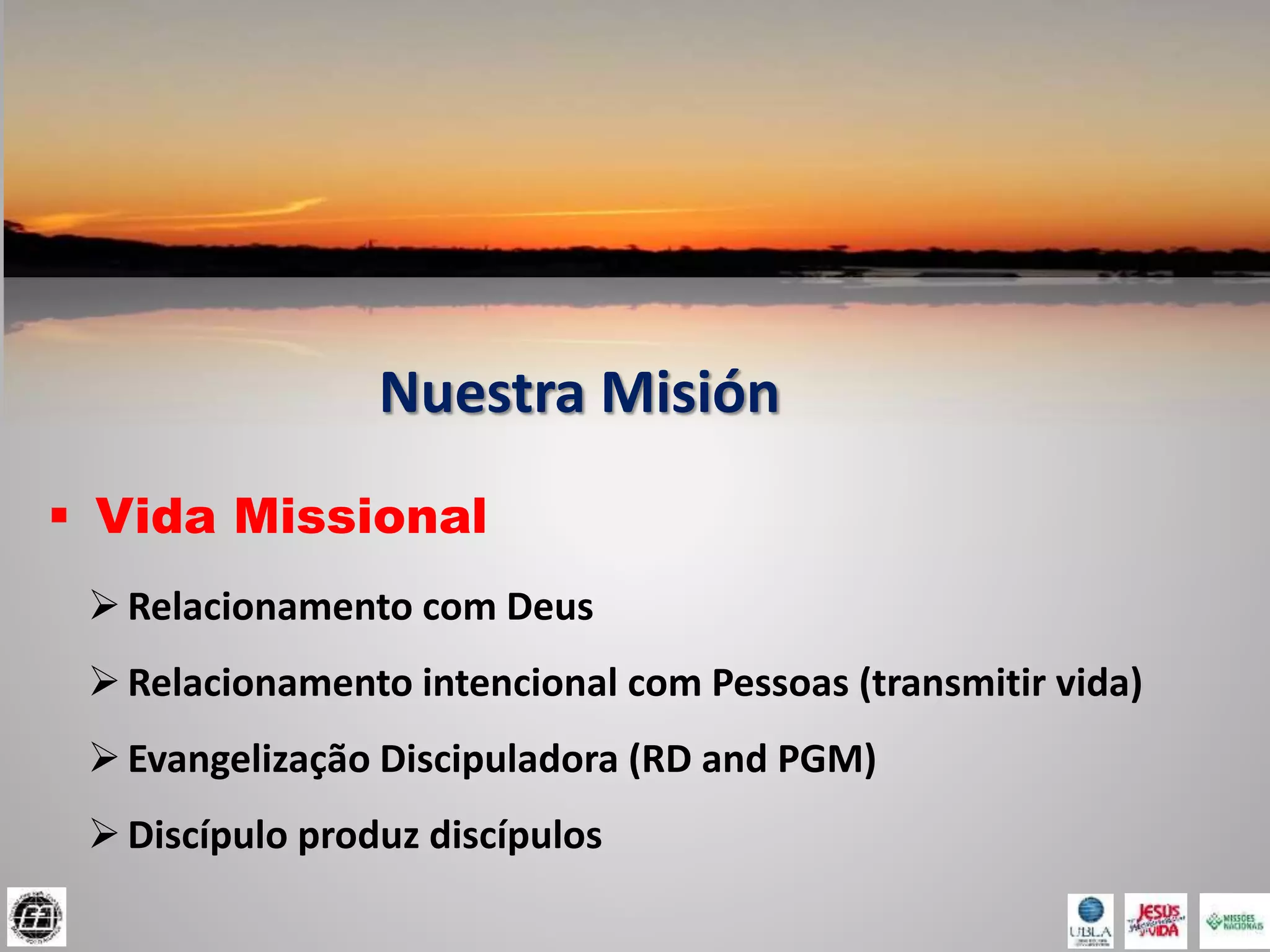 Nuestra Misión
 Vida Missional
Relacionamento com Deus
Relacionamento intencional com Pessoas (transmitir vida)
Evangelização Discipuladora (RD and PGM)
Discípulo produz discípulos
 