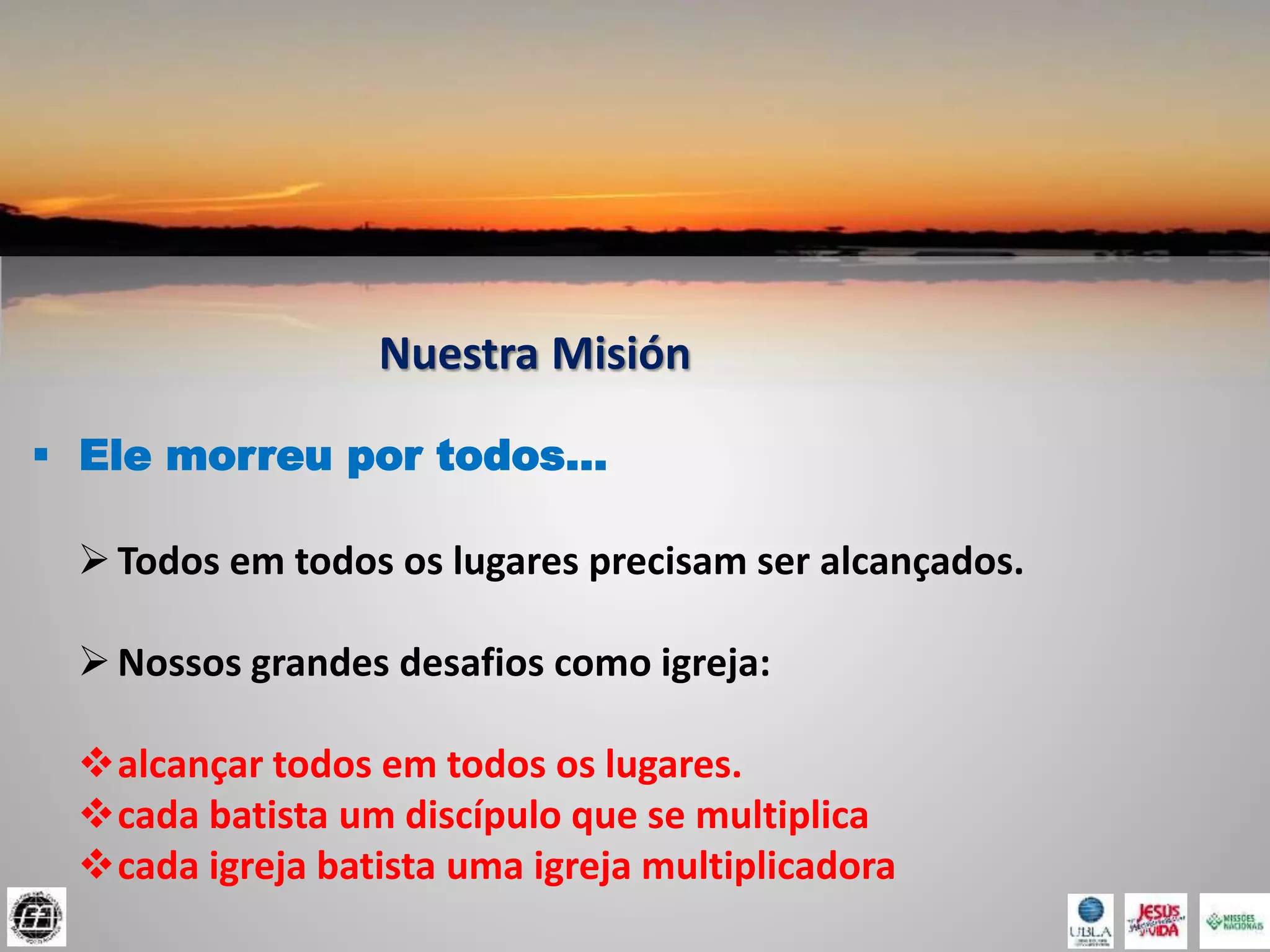 Nuestra Misión
 Ele morreu por todos...
Todos em todos os lugares precisam ser alcançados.
Nossos grandes desafios como igreja:
alcançar todos em todos os lugares.
cada batista um discípulo que se multiplica
cada igreja batista uma igreja multiplicadora
 