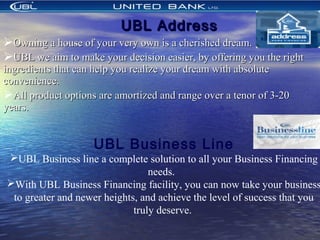 UBL AddressUBL Address
Owning a house of your very own is a cherished dream.Owning a house of your very own is a cherished dream.
UBL we aim to make your decision easier, by offering you the rightUBL we aim to make your decision easier, by offering you the right
ingredients that can help you realize your dream with absoluteingredients that can help you realize your dream with absolute
convenience.convenience.
All product options are amortized and range over a tenor of 3-20All product options are amortized and range over a tenor of 3-20
years.years.
UBL Business Line
UBL Business line a complete solution to all your Business Financing
needs.
With UBL Business Financing facility, you can now take your business
to greater and newer heights, and achieve the level of success that you
truly deserve.
 