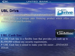UBL DriveUBL Drive
Accelerate your life; Drive the way that suits you!Accelerate your life; Drive the way that suits you!
UBL Drive is a unique auto financing product which offers youUBL Drive is a unique auto financing product which offers you
features, option and flexibility.features, option and flexibility.
UBL Cash line
 UBL Cash line is a flexible loan that provides you cash up to
Rs.500,000 without any security requirements.
 UBL Cash line is aimed to make your life easier…ZINDAGEE
ASAAN.
 
