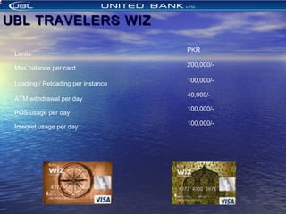 UBL TRAVELERS WIZUBL TRAVELERS WIZ
 
Limits
PKR
  
Max balance per card
200,000/-
 
Loading / Reloading per instance
100,000/-
 
ATM withdrawal per day
40,000/-
 
POS usage per day
100,000/-
   
Internet usage per day
100,000/-
            
 