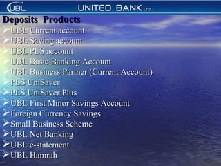 
Deposits ProductsDeposits Products
UBL Current accountUBL Current account
UBL Saving accountUBL Saving account
UBL PLS accountUBL PLS account
UBL Basic Banking AccountUBL Basic Banking Account
UBL Business Partner (Current Account)UBL Business Partner (Current Account)
PLS UniSaverPLS UniSaver
PLS UniSaver PlusPLS UniSaver Plus ..
UBL First Minor Savings AccountUBL First Minor Savings Account
Foreign Currency SavingsForeign Currency Savings
Small Business SchemeSmall Business Scheme
UBL Net BankingUBL Net Banking
UBL e-statementUBL e-statement
UBL HamrahUBL Hamrah
 