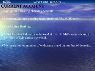 CURRENT ACCOUNTCURRENT ACCOUNT
Non interest bearing checking account.
Minimum account opening requirement of PRs. 5,000 only.
Free Online Banking.
VISA Debit/ATM card can be used at over 30 Million outlets and at
1.5 Million ATMs across the world.
No restriction on number of withdrawals and on number of deposits.
 
