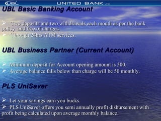 UBL Basic Banking AccountUBL Basic Banking Account
 Two deposits and two withdrawals each month as per the bankTwo deposits and two withdrawals each month as per the bank
policypolicy and free of charges.and free of charges.
 Through 24hrs ATM services.Through 24hrs ATM services.
UBL Business Partner (Current Account)UBL Business Partner (Current Account)
 Minimum deposit for Account opening amount is 500.Minimum deposit for Account opening amount is 500.
 Average balance falls below than charge will be 50 monthly.Average balance falls below than charge will be 50 monthly.
PLS UniSaverPLS UniSaver
 Let your savings earn you bucks.Let your savings earn you bucks.
 PLS UniSaver offers you semi annually profit disbursement withPLS UniSaver offers you semi annually profit disbursement with
profit being calculated upon average monthly balanceprofit being calculated upon average monthly balance..
 