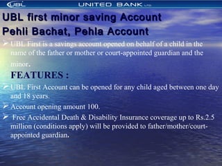 UBL first minor saving AccountUBL first minor saving Account
Pehli Bachat, Pehla AccountPehli Bachat, Pehla Account
UBL First is a savings account opened on behalf of a child in the
name of the father or mother or court-appointed guardian and the
minor.
FEATURES :  
UBL First Account can be opened for any child aged between one day
and 18 years.
Account opening amount 100.
 Free Accidental Death & Disability Insurance coverage up to Rs.2.5
million (conditions apply) will be provided to father/mother/court-
appointed guardian..
 