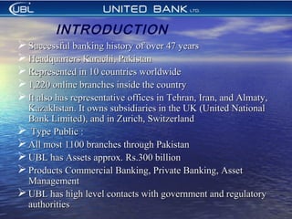  Successful banking history of over 47 yearsSuccessful banking history of over 47 years
 Headquarters Karachi, PakistanHeadquarters Karachi, Pakistan
 Represented in 10 countries worldwideRepresented in 10 countries worldwide
 1,220 online branches inside the country1,220 online branches inside the country
 It also has representative offices in Tehran, Iran, and Almaty,It also has representative offices in Tehran, Iran, and Almaty,
Kazakhstan. It owns subsidiaries in the UK (United NationalKazakhstan. It owns subsidiaries in the UK (United National
Bank Limited), and in Zurich, SwitzerlandBank Limited), and in Zurich, Switzerland
 Type Public :Type Public :
 All most 1100 branches through PakistanAll most 1100 branches through Pakistan
 UBL has Assets approx. Rs.300 billionUBL has Assets approx. Rs.300 billion
 Products Commercial Banking, Private Banking, AssetProducts Commercial Banking, Private Banking, Asset
ManagementManagement
 UBL has high level contacts with government and regulatoryUBL has high level contacts with government and regulatory
authoritiesauthorities
INTRODUCTION
 