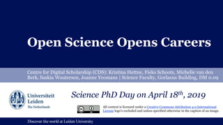 Discover the world at Leiden UniversityDiscover the world at Leiden University
Open Science Opens Careers
Centre for Digital Scholarship (CDS): Kristina Hettne, Fieks Schoots, Michelle van den
Berk, Saskia Woutersen, Joanne Yeomans | Science Faculty, Gorlaeus Building, DM 0.09
Science PhD Day on April 18th, 2019
All content is licensed under a Creative Commons Attribution 4.0 International
License logo’s excluded and unless specified otherwise in the caption of an image.
 