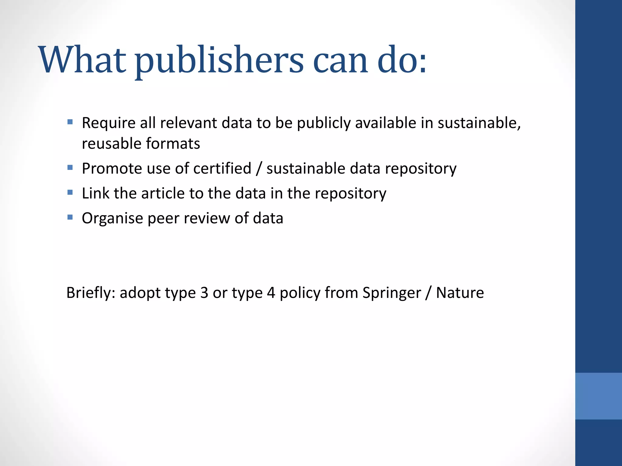 What publishers can do:
 Require all relevant data to be publicly available in sustainable,
reusable formats
 Promote use of certified / sustainable data repository
 Link the article to the data in the repository
 Organise peer review of data
Briefly: adopt type 3 or type 4 policy from Springer / Nature
 