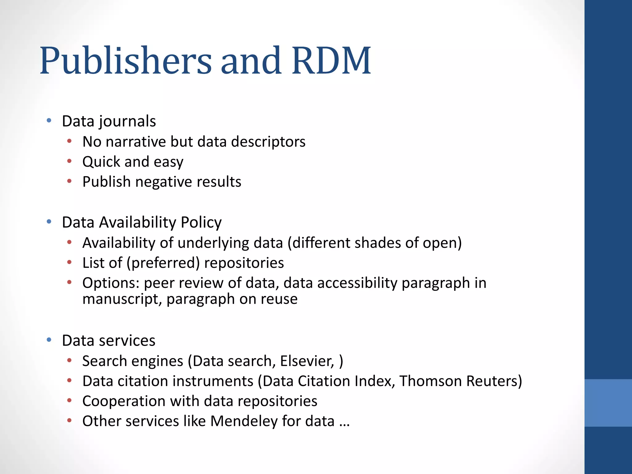 • Data journals
• No narrative but data descriptors
• Quick and easy
• Publish negative results
• Data Availability Policy
• Availability of underlying data (different shades of open)
• List of (preferred) repositories
• Options: peer review of data, data accessibility paragraph in
manuscript, paragraph on reuse
• Data services
• Search engines (Data search, Elsevier, )
• Data citation instruments (Data Citation Index, Thomson Reuters)
• Cooperation with data repositories
• Other services like Mendeley for data …
Publishers and RDM
 