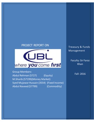 PROJECT REPORT ON
Group Members:
Abdul Rehman (5727) (Equity)
M.Sharib (57199)(Money Market)
Syed MujawarHussain (3554) (Fixed Income)
Abdul Naveed(57799) (Commodity)
Treasury & Funds
Management
Faculty: Sir Faraz
Khan
Fall- 2016
 