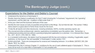 10
Expectations for the Debtor and Debtor’s Counsel
 Understand the dynamics of Subchapter V.
 Double check the Debtor’s qualification for Sub V relief including the “in business,” requirement, the “operating”
requirement, and the debt cap. A petition is filed under Rule 11.
 Know your client and the business attributes of the case.
 Identify the main issues as early as possible and put them in the filings. Do not hide the ball. The section 1188(c)
status report is a good place to frame those issues for the Court.
 Timely file all reports and other disclosures, including schedules, SOFA, monthly operating reports, etc.
 File counsel and other professionals’ retention applications immediately upon the petition date. Remember, a
professional providing services without a pending employment application is a volunteer. In re Interwest Bus. Equip,
Inc., 23 F. 3d 311, 318 (10th Cir. 1994).
 In a contested confirmation, the debtor must be prepared with the law and evidence, including, if applicable, expert
testimony, on the issue of “fair and equitable” in Subchapter V under section 1191.
 Exhibit good faith. There are consequences for evasive and misleading behavior. In re Wetter, 620 B.R. 243, 254
(Bankr. W.D. Va. 2020).
 Understand that, like in ordinary Chapter 11, conditions for the use of cash collateral apply in Subchapter V. This is
every bit as much of a case killer in Subchapter V if not complied with.
The Bankruptcy Judge (cont.)
UBLF – March 2, 2021
 