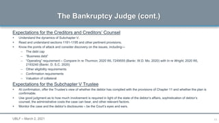11
Expectations for the Creditors and Creditors’ Counsel
 Understand the dynamics of Subchapter V.
 Read and understand sections 1181-1195 and other pertinent provisions.
 Know the points of attack and consider discovery on the issues, including—
– The debt cap
– “Business debt”
– “Operating” requirement – Compare In re Thurmon, 2020 WL 7249555 (Bankr. W.D. Mo. 2020) with In re Wright, 2020 WL
2193240 (Bankr. D. S.C. 2020)
– Other eligibility requirements
– Confirmation requirements
– Valuation of collateral
Expectations for the Subchapter V Trustee
 At confirmation, offer the Trustee’s view of whether the debtor has complied with the provisions of Chapter 11 and whether the plan is
confirmable.
 Use good judgment as to how much involvement is required in light of the state of the debtor’s affairs, sophistication of debtor’s
counsel, the administrative costs the case can bear, and other relevant factors.
 Monitor the case and the debtor’s disclosures – be the Court’s eyes and ears.
The Bankruptcy Judge (cont.)
UBLF – March 2, 2021
 
