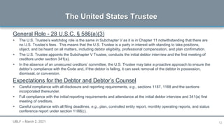 12
General Role - 28 U.S.C. § 586(a)(3)
 The U.S. Trustee’s watchdog role is the same in Subchapter V as it is in Chapter 11 notwithstanding that there are
no U.S. Trustee’s fees. This means that the U.S. Trustee is a party in interest with standing to take positions,
object, and be heard on all matters, including debtor eligibility, professional compensation, and plan confirmation.
 The U.S. Trustee appoints the Subchapter V Trustee, conducts the initial debtor interview and the first meeting of
creditors under section 341(a).
 In the absence of an unsecured creditors’ committee, the U.S. Trustee may take a proactive approach to ensure the
debtor’s compliance with the Code and, if the debtor is failing, it can seek removal of the debtor in possession,
dismissal, or conversion.
Expectations for the Debtor and Debtor’s Counsel
 Careful compliance with all disclosure and reporting requirements, e.g., sections 1187, 1188 and the sections
incorporated thereunder.
 Full compliance with the initial reporting requirements and attendance at the initial debtor interview and 341(a) first
meeting of creditors.
 Careful compliance with all filing deadlines, e.g., plan, controlled entity report, monthly operating reports, and status
conference report under section 1188(c).
The United States Trustee
UBLF – March 2, 2021
 