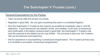 15
General Expectations for the Parties
• Take my phone calls and answer my emails.
• Negotiate in good faith. No one gets everything they want in a contested litigation.
• Give the Subchapter V Trustee as few reasons as possible to investigate, step in, and file
objections. If your disclosures are detailed, timely, and credible, if your plan is consensual
and confirmable, if the debtor conducts itself in good faith, the Subchapter V Trustee’s role
(and the expense to the debtor) can be very limited. The converse is also true: the Trustee’s
role can be extensive and expensive.
• Ask for assistance in accomplishing a consensual reorganization. The Trustee’s primary duty
is to facilitate a successful, consensual reorganization.
The Subchapter V Trustee (cont.)
UBLF – March 2, 2021
 