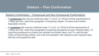 16
Seeking Confirmation – Consensual and Non-Consensual Confirmations
• A consensual plan may be confirmed under 11 U.S.C. § 1191(a) if all the requirements of
1129(a) are met―other than paragraph 15 (imposing chapter 13 means test to define
disposable income).
• A cramdown plan may be confirmed under 11 U.S.C. § 1191(b) if all the requirements of
1129(a) are met―other than paragraphs 8 (requiring acceptance by each impaired class), 10
(requiring acceptance by at least one impaired non-insider class), and 15―and the plan
“does not discriminate unfairly, and is fair and equitable” with respect to each impaired class
that has not accepted the plan.
Debtors – Plan Confirmation
UBLF – March 2, 2021
 