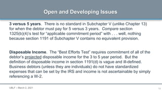 19
3 versus 5 years. There is no standard in Subchapter V (unlike Chapter 13)
for when the debtor must pay for 5 versus 3 years. Compare section
1325(b)(4)’s test for “applicable commitment period” with . . . well, nothing
because section 1191 of Subchapter V contains no equivalent provision.
Disposable Income. The “Best Efforts Test” requires commitment of all of the
debtor’s projected disposable income for the 3 to 5 year period. But the
definition of disposable income in section 1191(d) is vague and ill-defined.
Business debtors (unless they are individuals) do not have standardized
expenses that can be set by the IRS and income is not ascertainable by simply
referencing a W-2.
Open and Developing Issues
UBLF – March 2, 2021
 