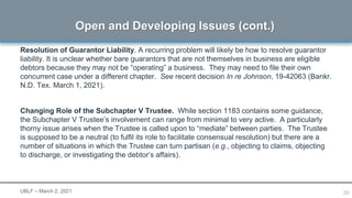20
Resolution of Guarantor Liability. A recurring problem will likely be how to resolve guarantor
liability. It is unclear whether bare guarantors that are not themselves in business are eligible
debtors because they may not be “operating” a business. They may need to file their own
concurrent case under a different chapter. See recent decision In re Johnson, 19-42063 (Bankr.
N.D. Tex. March 1, 2021).
Changing Role of the Subchapter V Trustee. While section 1183 contains some guidance,
the Subchapter V Trustee’s involvement can range from minimal to very active. A particularly
thorny issue arises when the Trustee is called upon to “mediate” between parties. The Trustee
is supposed to be a neutral (to fulfil its role to facilitate consensual resolution) but there are a
number of situations in which the Trustee can turn partisan (e.g., objecting to claims, objecting
to discharge, or investigating the debtor’s affairs).
Open and Developing Issues (cont.)
UBLF – March 2, 2021
 