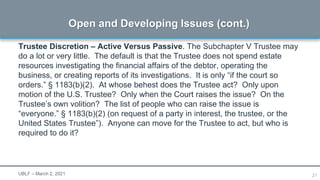21
Trustee Discretion – Active Versus Passive. The Subchapter V Trustee may
do a lot or very little. The default is that the Trustee does not spend estate
resources investigating the financial affairs of the debtor, operating the
business, or creating reports of its investigations. It is only “if the court so
orders.” § 1183(b)(2). At whose behest does the Trustee act? Only upon
motion of the U.S. Trustee? Only when the Court raises the issue? On the
Trustee’s own volition? The list of people who can raise the issue is
“everyone.” § 1183(b)(2) (on request of a party in interest, the trustee, or the
United States Trustee”). Anyone can move for the Trustee to act, but who is
required to do it?
Open and Developing Issues (cont.)
UBLF – March 2, 2021
 