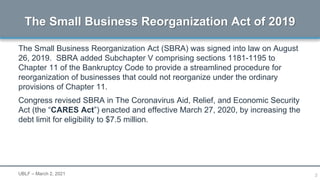 3
The Small Business Reorganization Act (SBRA) was signed into law on August
26, 2019. SBRA added Subchapter V comprising sections 1181-1195 to
Chapter 11 of the Bankruptcy Code to provide a streamlined procedure for
reorganization of businesses that could not reorganize under the ordinary
provisions of Chapter 11.
Congress revised SBRA in The Coronavirus Aid, Relief, and Economic Security
Act (the “CARES Act”) enacted and effective March 27, 2020, by increasing the
debt limit for eligibility to $7.5 million.
The Small Business Reorganization Act of 2019
UBLF – March 2, 2021
 