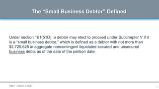 5
Under section 101(51D), a debtor may elect to proceed under Subchapter V if it
is a “small business debtor,” which is defined as a debtor with not more than
$2,725,625 in aggregate noncontingent liquidated secured and unsecured
business debts as of the date of the petition date.
The “Small Business Debtor” Defined
UBLF – March 2, 2021
 