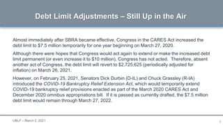 6
Almost immediately after SBRA became effective, Congress in the CARES Act increased the
debt limit to $7.5 million temporarily for one year beginning on March 27, 2020.
Although there were hopes that Congress would act again to extend or make the increased debt
limit permanent (or even increase it to $10 million), Congress has not acted. Therefore, absent
another act of Congress, the debt limit will revert to $2,725,625 (periodically adjusted for
inflation) on March 26, 2021.
However, on February 25, 2021, Senators Dick Durbin (D-IL) and Chuck Grassley (R-IA)
introduced the COVID-19 Bankruptcy Relief Extension Act, which would temporarily extend
COVID-19 bankruptcy relief provisions enacted as part of the March 2020 CARES Act and
December 2020 omnibus appropriations bill. If it is passed as currently drafted, the $7.5 million
debt limit would remain through March 27, 2022.
Debt Limit Adjustments – Still Up in the Air
UBLF – March 2, 2021
 