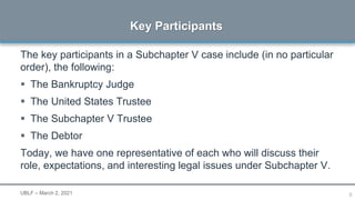 8
The key participants in a Subchapter V case include (in no particular
order), the following:
 The Bankruptcy Judge
 The United States Trustee
 The Subchapter V Trustee
 The Debtor
Today, we have one representative of each who will discuss their
role, expectations, and interesting legal issues under Subchapter V.
Key Participants
UBLF – March 2, 2021
 