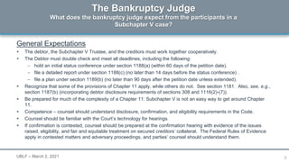 9
General Expectations
 The debtor, the Subchapter V Trustee, and the creditors must work together cooperatively.
 The Debtor must double check and meet all deadlines, including the following:
– hold an initial status conference under section 1188(a) (within 60 days of the petition date).
– file a detailed report under section 1188(c) (no later than 14 days before the status conference) .
– file a plan under section 1189(b) (no later than 90 days after the petition date unless extended).
 Recognize that some of the provisions of Chapter 11 apply, while others do not. See section 1181. Also, see, e.g.,
section 1187(b) (incorporating debtor disclosure requirements of sections 308 and 1116(2)-(7)).
 Be prepared for much of the complexity of a Chapter 11: Subchapter V is not an easy way to get around Chapter
11.
 Competence – counsel should understand disclosure, confirmation, and eligibility requirements in the Code.
 Counsel should be familiar with the Court’s technology for hearings.
 If confirmation is contested, counsel should be prepared at the confirmation hearing with evidence of the issues
raised, eligibility, and fair and equitable treatment on secured creditors’ collateral. The Federal Rules of Evidence
apply in contested matters and adversary proceedings, and parties’ counsel should understand them.
The Bankruptcy Judge
What does the bankruptcy judge expect from the participants in a
Subchapter V case?
UBLF – March 2, 2021
 