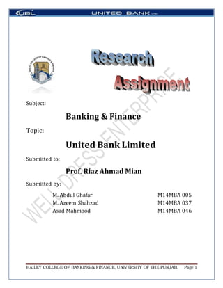 HAILEY COLLEGE OF BANKING & FINANCE, UNIVERSITY OF THE PUNJAB. Page 1
Subject:
Banking & Finance
Topic:
United Bank Limited
Submitted to;
Prof. Riaz Ahmad Mian
Submitted by:
M. Abdul Ghafar M14MBA 005
M. Azeem Shahzad M14MBA 037
Asad Mahmood M14MBA 046
 