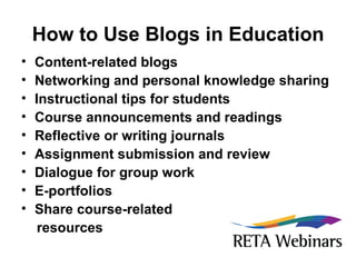 How to Use Blogs in Education Content-related blogs Networking and personal knowledge sharing Instructional tips for students Course announcements and readings Reflective or writing journals Assignment submission and review Dialogue for group work E-portfolios Share course-related  resources 