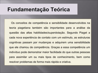 Fundamentação Teórica

 Os conceitos de competência e sensibilidade desenvolvidos na
teoria piagetiana também são importantes para a análise da
questão das altas habilidades/superdotação. Segundo Piaget a
cada nova experiência de contato com um estímulo, as estruturas
cognitivas passam por mudanças e adquirem uma sensibilidade
que ele chamou de competência. Graças a essa competência um
indivíduo pode demonstrar maior facilidade do que outras pessoas
para assimilar um ou mais tipos de conhecimento, bem como
resolver problemas de forma mais rápida e criativa.
 