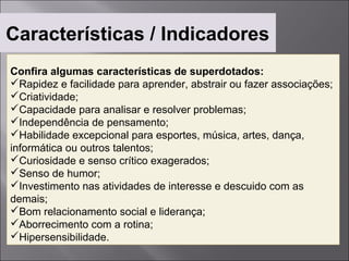 Características / Indicadores
Confira algumas características de superdotados:
Rapidez e facilidade para aprender, abstrair ou fazer associações;
Criatividade;
Capacidade para analisar e resolver problemas;
Independência de pensamento;
Habilidade excepcional para esportes, música, artes, dança,
informática ou outros talentos;
Curiosidade e senso crítico exagerados;
Senso de humor;
Investimento nas atividades de interesse e descuido com as
demais;
Bom relacionamento social e liderança;
Aborrecimento com a rotina;
Hipersensibilidade.
 