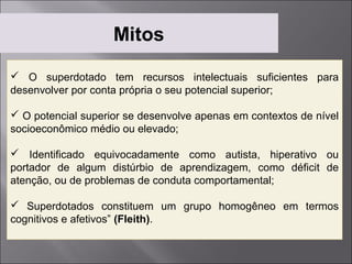 Mitos
 O superdotado tem recursos intelectuais suficientes para
desenvolver por conta própria o seu potencial superior;

 O potencial superior se desenvolve apenas em contextos de nível
socioeconômico médio ou elevado;

 Identificado equivocadamente como autista, hiperativo ou
portador de algum distúrbio de aprendizagem, como déficit de
atenção, ou de problemas de conduta comportamental;

 Superdotados constituem um grupo homogêneo em termos
cognitivos e afetivos” (Fleith).
 