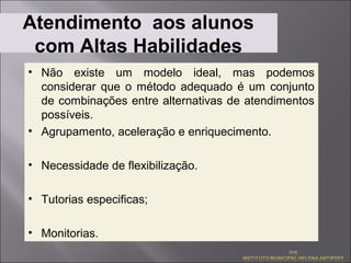 Atendimento aos alunos
 com Altas Habilidades
• Não existe um modelo ideal, mas podemos
  considerar que o método adequado é um conjunto
  de combinações entre alternativas de atendimentos
  possíveis.
• Agrupamento, aceleração e enriquecimento.

• Necessidade de flexibilização.

• Tutorias especificas;

• Monitorias.
 