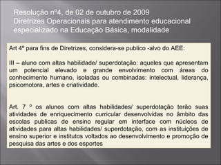 Resolução nº4, de 02 de outubro de 2009
 Diretrizes Operacionais para atendimento educacional
 especializado na Educação Básica, modalidade

Art 4º para fins de Diretrizes, considera-se publico -alvo do AEE:

III – aluno com altas habilidade/ superdotação: aqueles que apresentam
um potencial elevado e grande envolvimento com áreas do
conhecimento humano, isoladas ou combinadas: intelectual, liderança,
psicomotora, artes e criatividade.


Art. 7 º os alunos com altas habilidades/ superdotação terão suas
atividades de enriquecimento curricular desenvolvidas no âmbito das
escolas publicas de ensino regular em interface com núcleos de
atividades para altas habilidades/ superdotação, com as instituições de
ensino superior e institutos voltados ao desenvolvimento e promoção de
pesquisa das artes e dos esportes
 