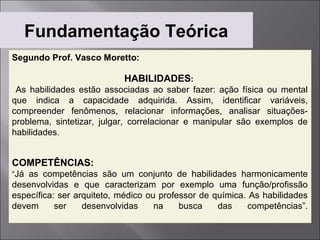 Fundamentação Teórica
Segundo Prof. Vasco Moretto:

                           HABILIDADES:
 As habilidades estão associadas ao saber fazer: ação física ou mental
que indica a capacidade adquirida. Assim, identificar variáveis,
compreender fenômenos, relacionar informações, analisar situações-
problema, sintetizar, julgar, correlacionar e manipular são exemplos de
habilidades.


COMPETÊNCIAS:
“Já as competências são um conjunto de habilidades harmonicamente
desenvolvidas e que caracterizam por exemplo uma função/profissão
específica: ser arquiteto, médico ou professor de química. As habilidades
devem      ser    desenvolvidas     na    busca    das    competências”.
 